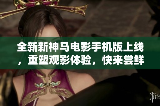 全新新神马电影手机版上线，重塑观影体验，快来尝鲜！