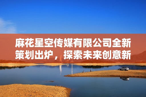 麻花星空传媒有限公司全新策划出炉，探索未来创意新领域