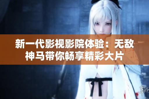 新一代影视影院体验：无敌神马带你畅享精彩大片
