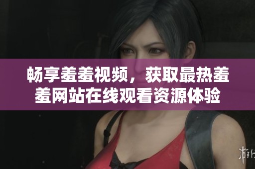 畅享羞羞视频，获取最热羞羞网站在线观看资源体验