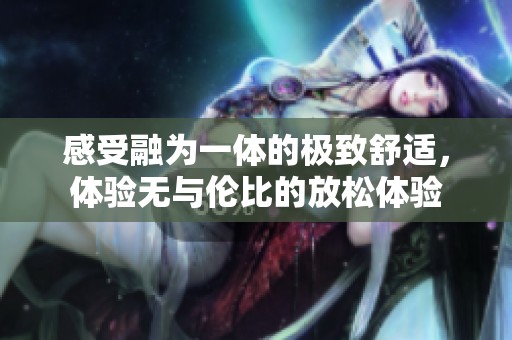 感受融为一体的极致舒适，体验无与伦比的放松体验