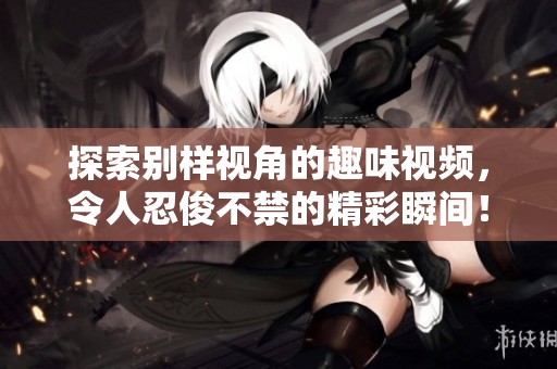 探索别样视角的趣味视频，令人忍俊不禁的精彩瞬间！