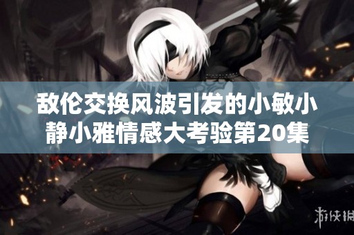 敌伦交换风波引发的小敏小静小雅情感大考验第20集