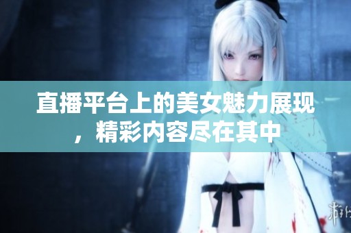 直播平台上的美女魅力展现，精彩内容尽在其中
