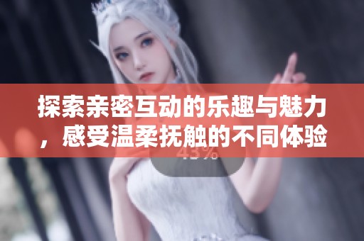 探索亲密互动的乐趣与魅力，感受温柔抚触的不同体验