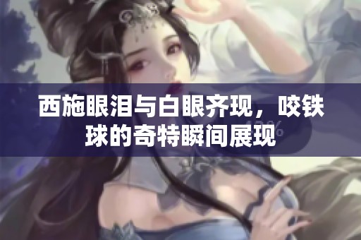 西施眼泪与白眼齐现，咬铁球的奇特瞬间展现