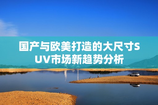 国产与欧美打造的大尺寸SUV市场新趋势分析