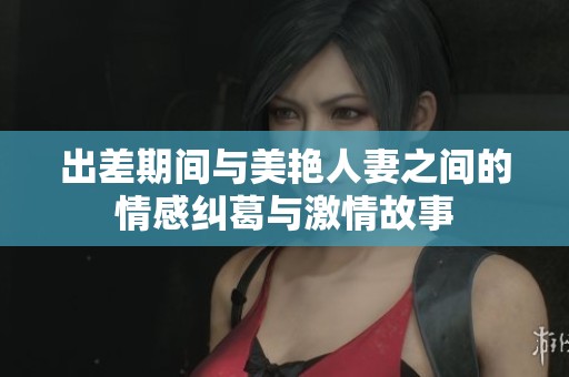 出差期间与美艳人妻之间的情感纠葛与激情故事