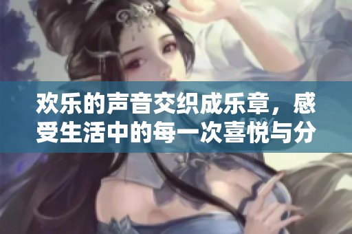 欢乐的声音交织成乐章，感受生活中的每一次喜悦与分享