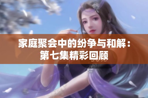家庭聚会中的纷争与和解：第七集精彩回顾