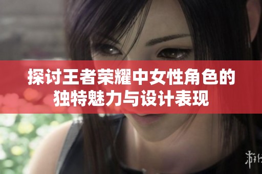 探讨王者荣耀中女性角色的独特魅力与设计表现