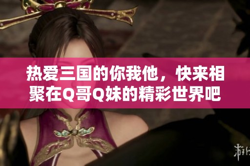 热爱三国的你我他，快来相聚在Q哥Q妹的精彩世界吧！