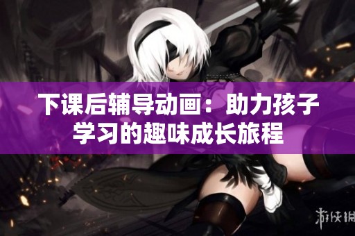 下课后辅导动画：助力孩子学习的趣味成长旅程
