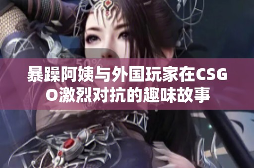 暴躁阿姨与外国玩家在CSGO激烈对抗的趣味故事