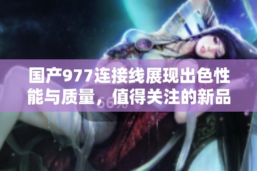 国产977连接线展现出色性能与质量，值得关注的新品推荐