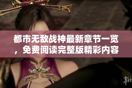 都市无敌战神最新章节一览，免费阅读完整版精彩内容揭秘