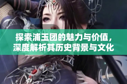 探索浦玉团的魅力与价值，深度解析其历史背景与文化意义