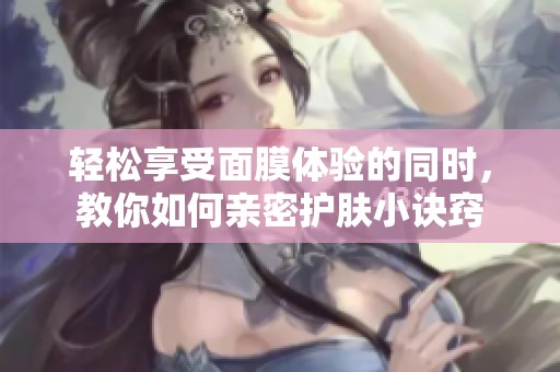 轻松享受面膜体验的同时，教你如何亲密护肤小诀窍