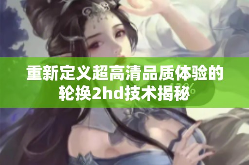 重新定义超高清品质体验的轮换2hd技术揭秘