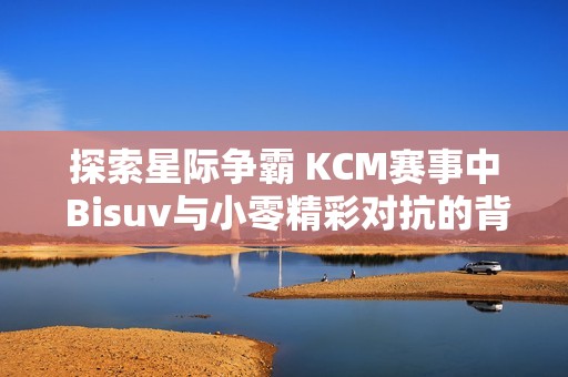 探索星际争霸 KCM赛事中 Bisuv与小零精彩对抗的背后故事