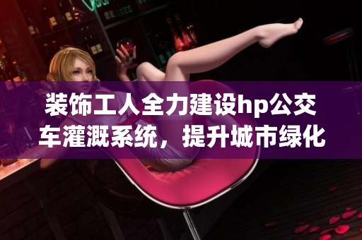 装饰工人全力建设hp公交车灌溉系统，提升城市绿化效率