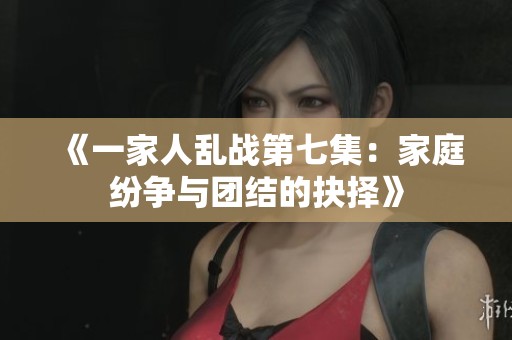 《一家人乱战第七集：家庭纷争与团结的抉择》