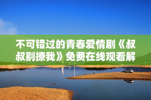 不可错过的青春爱情剧《叔叔别撩我》免费在线观看解析与评分