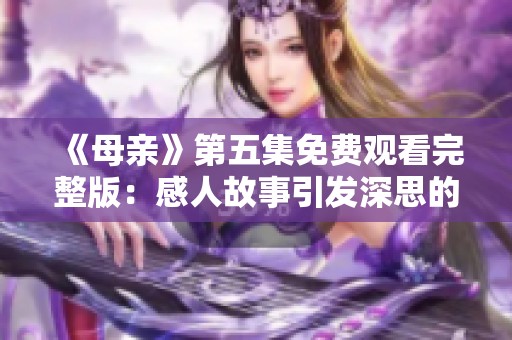 《母亲》第五集免费观看完整版：感人故事引发深思的母子情感剧