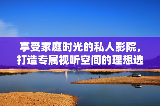 享受家庭时光的私人影院，打造专属视听空间的理想选择
