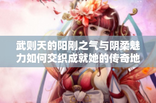 武则天的阳刚之气与阴柔魅力如何交织成就她的传奇地位