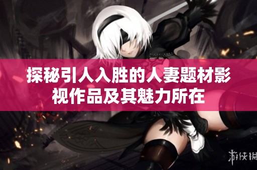 探秘引人入胜的人妻题材影视作品及其魅力所在