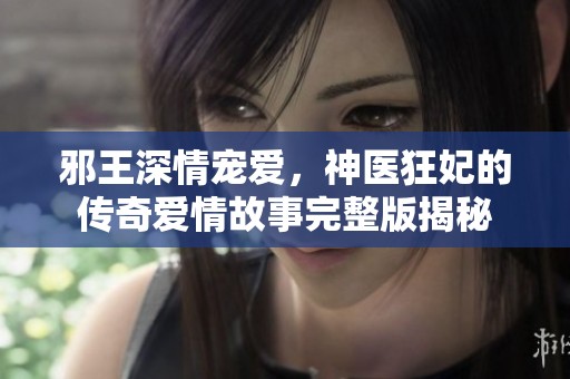 邪王深情宠爱，神医狂妃的传奇爱情故事完整版揭秘