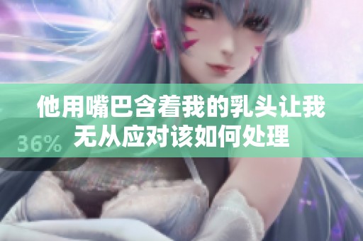 他用嘴巴含着我的乳头让我无从应对该如何处理