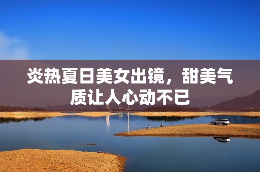 炎热夏日美女出镜，甜美气质让人心动不已
