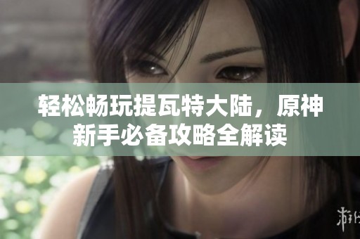 轻松畅玩提瓦特大陆，原神新手必备攻略全解读