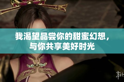 我渴望品尝你的甜蜜幻想，与你共享美好时光