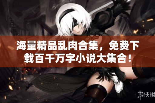 海量精品乱肉合集，免费下载百千万字小说大集合！
