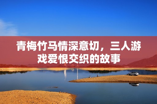 青梅竹马情深意切，三人游戏爱恨交织的故事