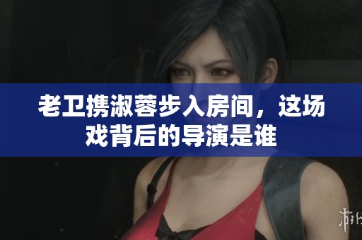 老卫携淑蓉步入房间，这场戏背后的导演是谁