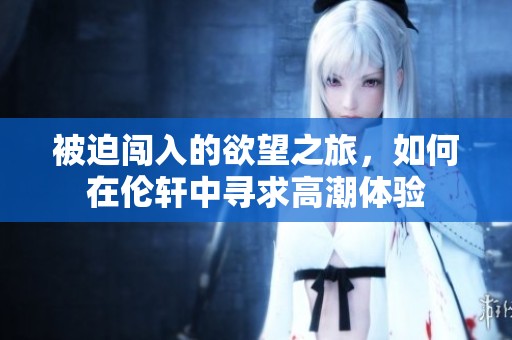 被迫闯入的欲望之旅，如何在伦轩中寻求高潮体验