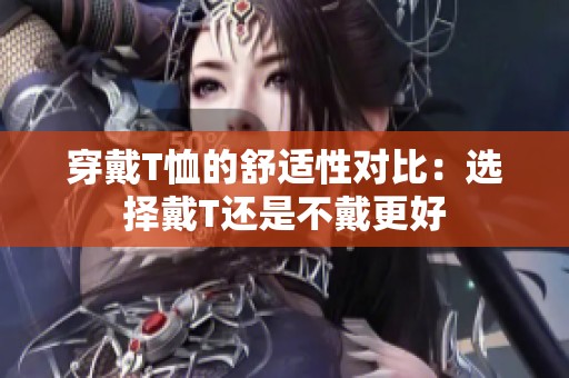 穿戴T恤的舒适性对比：选择戴T还是不戴更好