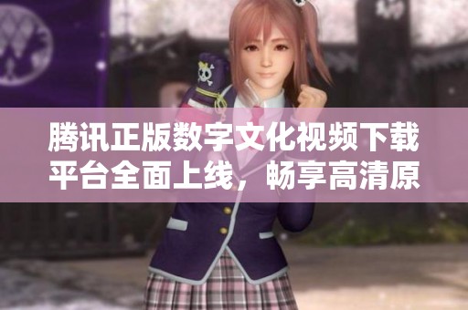 腾讯正版数字文化视频下载平台全面上线，畅享高清原创内容
