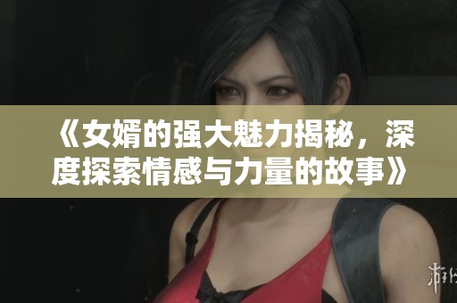 《女婿的强大魅力揭秘，深度探索情感与力量的故事》