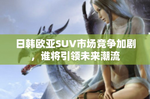 日韩欧亚SUV市场竞争加剧，谁将引领未来潮流
