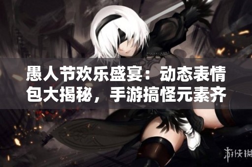 愚人节欢乐盛宴：动态表情包大揭秘，手游搞怪元素齐聚一堂！