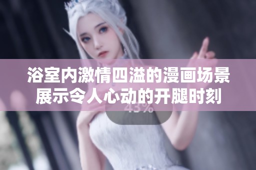 浴室内激情四溢的漫画场景展示令人心动的开腿时刻