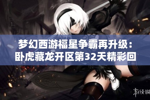 梦幻西游福星争霸再升级：卧虎藏龙开区第32天精彩回顾