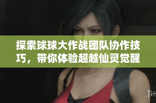 探索球球大作战团队协作技巧，带你体验超越仙灵觉醒的手游乐趣