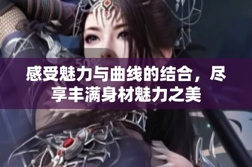 感受魅力与曲线的结合，尽享丰满身材魅力之美