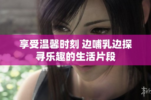 享受温馨时刻 边哺乳边探寻乐趣的生活片段